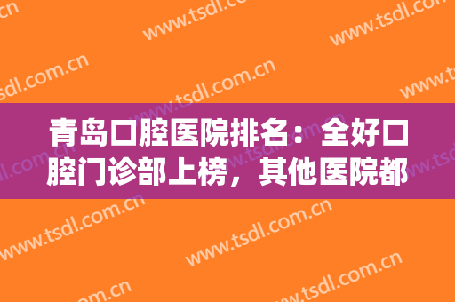 青岛口腔医院排名：全好口腔门诊部上榜，其他医院都是哪些？(青岛医院口腔科排名)