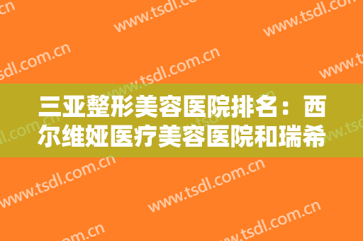 三亚整形美容医院排名：西尔维娅医疗美容医院和瑞希医疗整形美容医院上榜！