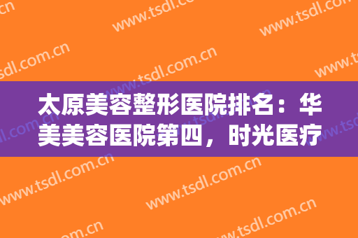 太原美容整形医院排名：华美美容医院第四，时光医疗美容医院第五！(太原华美整形美容医院口碑好吗)
