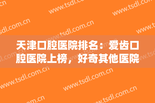 天津口腔医院排名：爱齿口腔医院上榜，好奇其他医院都是哪些吗？(天津市有几个口腔医院,哪个好)