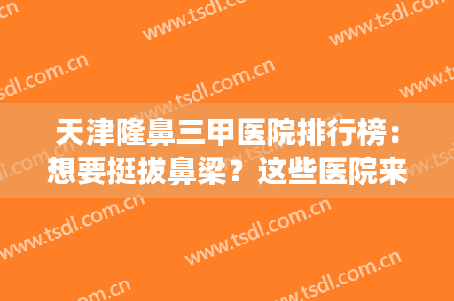 天津隆鼻三甲医院排行榜：想要挺拔鼻梁？这些医院来帮你圆梦！(隆鼻三甲公立医院)