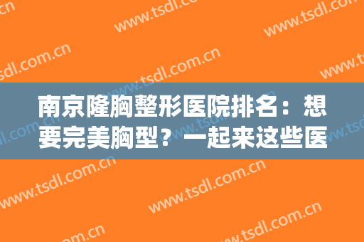 南京隆胸整形医院排名：想要完美胸型？一起来这些医院看看吧！(隆胸手术哪家整容医院最好)