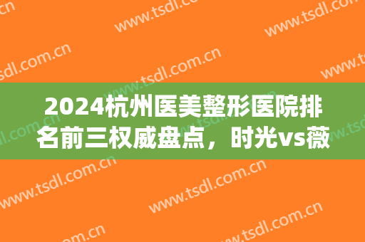 2024杭州医美整形医院排名前三权威盘点，时光vs薇琳|结尾有彩蛋(杭州时光整形美容医院是不是三甲医院)