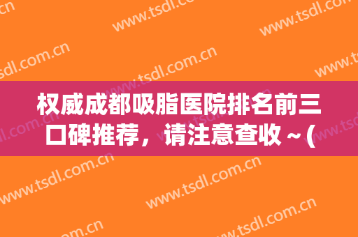权威成都吸脂医院排名前三口碑推荐，请注意查收～(成都哪家吸脂医院好)