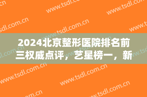 2024北京整形医院排名前三权威点评，艺星榜一，新星靓强势入围！(北京前三名整形医院)