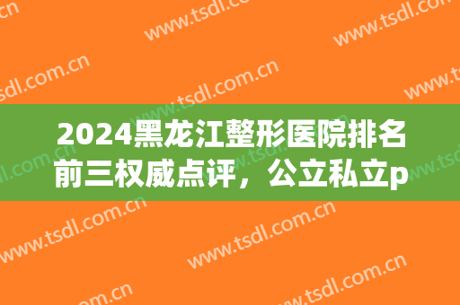 2024黑龙江整形医院排名前三权威点评，公立私立pk！口碑大盘点！(哈尔滨公立三甲整形医院)
