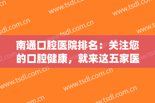 南通口腔医院排名：关注您的口腔健康，就来这五家医院吧！(南通口腔医院哪个好)