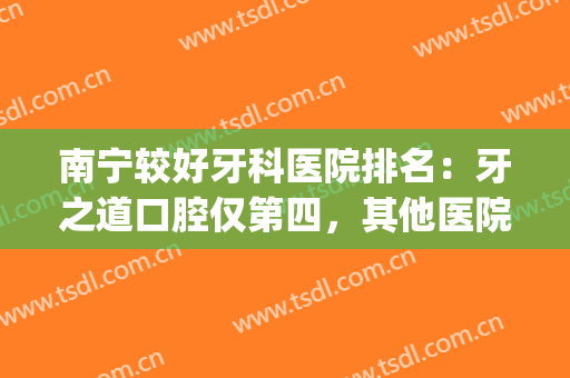 南宁较好牙科医院排名：牙之道口腔仅第四，其他医院都是哪些？(广西南宁哪个牙科医院最好)