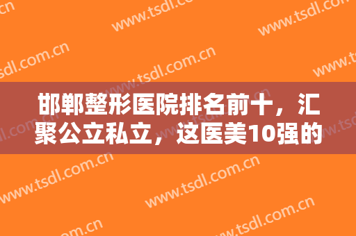 邯郸整形医院排名前十，汇聚公立私立，这医美10强的口碑实力都值得推荐