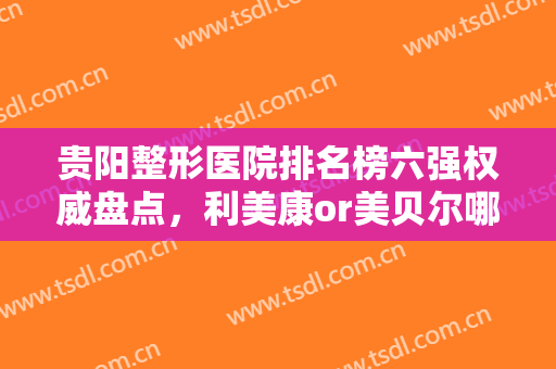贵阳整形医院排名榜六强权威盘点，利美康or美贝尔哪家好？看这篇就够了