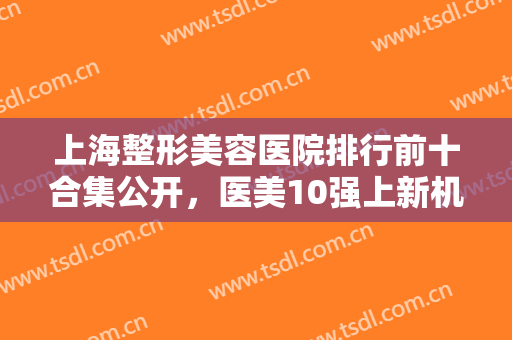 上海整形美容医院排行前十合集公开，医美10强上新机构，前三的好评不断