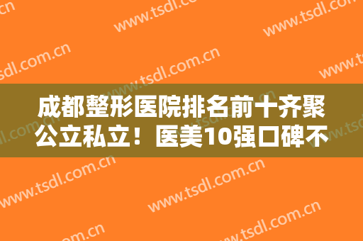 成都整形医院排名前十齐聚公立私立！医美10强口碑不同，西区医院解锁榜一