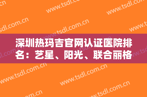 深圳热玛吉官网认证医院排名：艺星、阳光、联合丽格、米兰柏羽上榜！这几家实力口碑好，建议收藏~