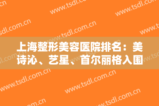上海整形美容医院排名：美诗沁、艺星、首尔丽格入围前五！这几家值得信赖！