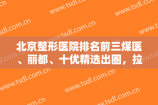 北京整形医院排名前三煤医、丽都、十优精选出圈，拉皮、隆鼻等技术考核开始！