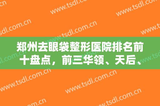 郑州去眼袋整形医院排名前十盘点，前三华领、天后、东方票选较高，口碑实在！