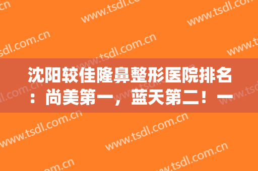 沈阳较佳隆鼻整形医院排名：尚美第一，蓝天第二！一起来看看吧！(沈阳哪家整形医院做鼻子最好)