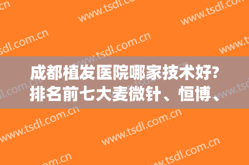 成都植发医院哪家技术好?排名前七大麦微针、恒博、雍禾等技术PK！(成都植发医院排名第一)