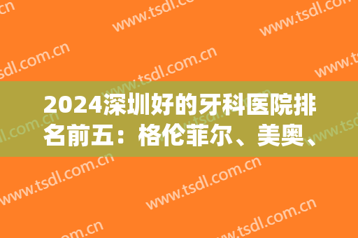 2024深圳好的牙科医院排名前五：格伦菲尔、美奥、正夫！有心仪的不~(深圳性价比高的牙科医院)
