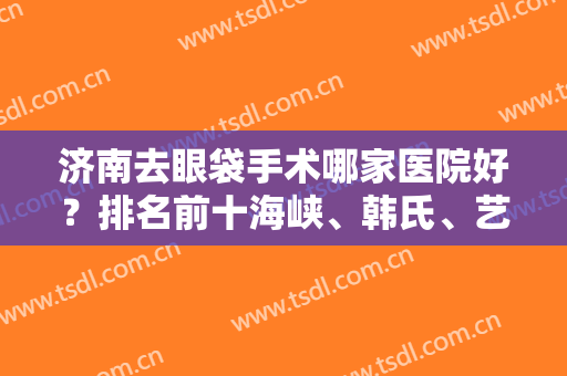 济南去眼袋手术哪家医院好？排名前十海峡、韩氏、艺星等技术流惊艳全场！