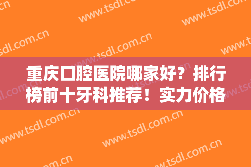 重庆口腔医院哪家好？排行榜前十牙科推荐！实力价格全新整理汇总(重庆哪一家口腔医院最好)