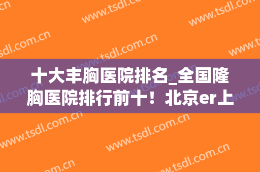 十大丰胸医院排名_全国隆胸医院排行前十！北京er上海机构赢麻了！(上海隆胸最权威的医院口碑排名)