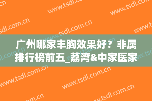 广州哪家丰胸效果好？非属排行榜前五_荔湾&中家医家庭医生！预约不~(广州丰胸哪里好)