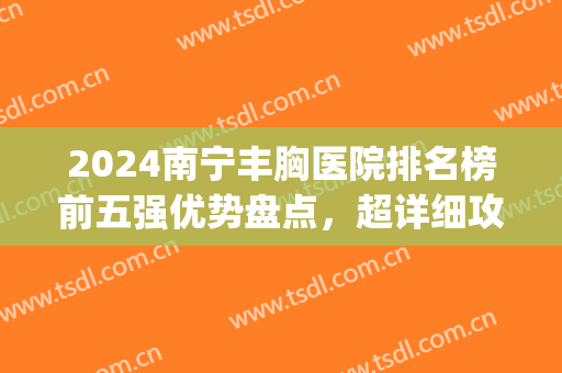 2024南宁丰胸医院排名榜前五强优势盘点，超详细攻略_价位表来了！(南宁丰胸整形)