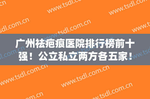 广州祛疤痕医院排行榜前十强！公立私立两方各五家！价格费用对比(广州去疤痕医院排名)