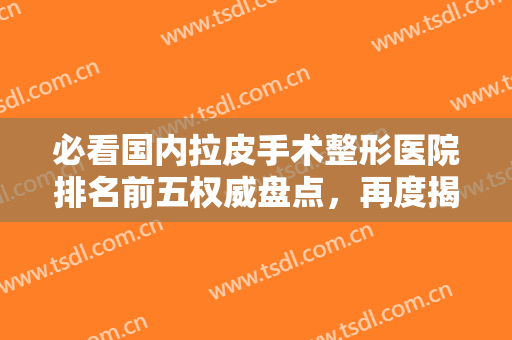 必看国内拉皮手术整形医院排名前五权威盘点，再度揭秘价格（费用）明细！