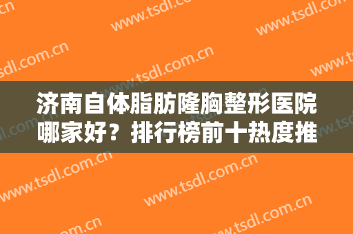 济南自体脂肪隆胸整形医院哪家好？排行榜前十热度推荐，盘点这几家正规又好