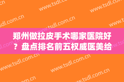 郑州做拉皮手术哪家医院好？盘点排名前五权威医美给你，女生必看！(郑州哪个医院做皮秒最好?)