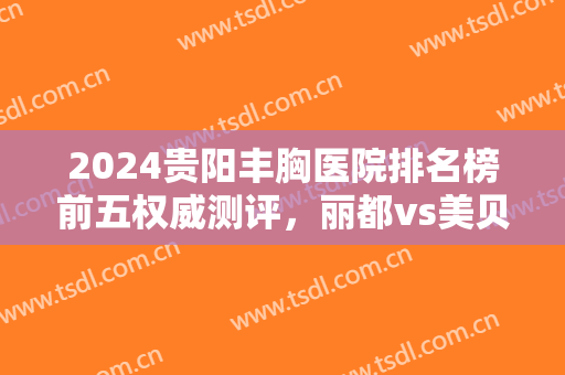 2024贵阳丰胸医院排名榜前五权威测评，丽都vs美贝尔！很多女生一直都选错了