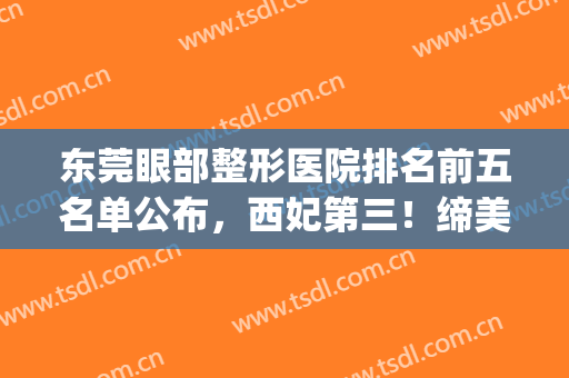 东莞眼部整形医院排名前五名单公布，西妃第三！缔美锁定榜一(东莞整形医院排名前三的)