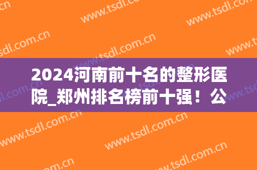2024河南前十名的整形医院_郑州排名榜前十强！公立vs私立谁领先？(郑州整形医院前十名有哪些)