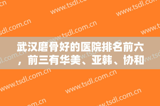 武汉磨骨好的医院排名前六，前三有华美、亚韩、协和，六大机构都具资质！