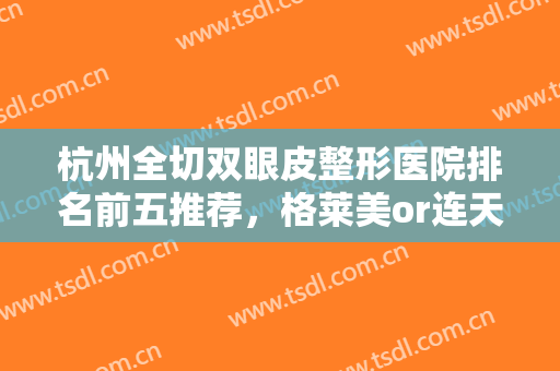 杭州全切双眼皮整形医院排名前五推荐，格莱美or连天美哪个好？进来看看！