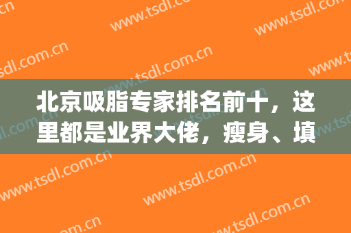 北京吸脂专家排名前十，这里都是业界大佬，瘦身、填充等技术统统get！(北京 吸脂)