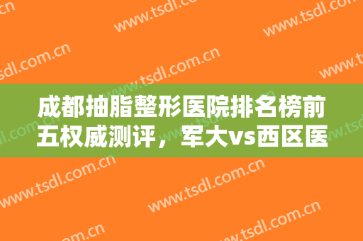 成都抽脂整形医院排名榜前五权威测评，军大vs西区医院！内部价目曝光