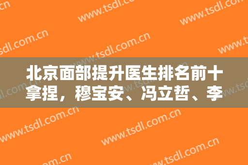 北京面部提升医生排名前十拿捏，穆宝安、冯立哲、李晓东等国内排名都靠前几！