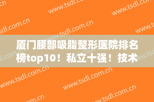 厦门腰部吸脂整形医院排名榜top10！私立十强！技术一般机构比不了(厦门美容整形医院排行榜)