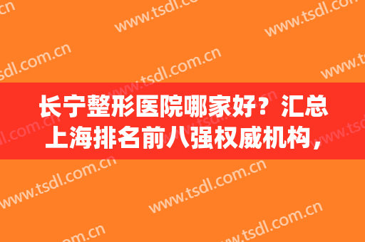 长宁整形医院哪家好？汇总上海排名前八强权威机构，实力碾压同行！(上海医美 长宁区 最大的医美机构)