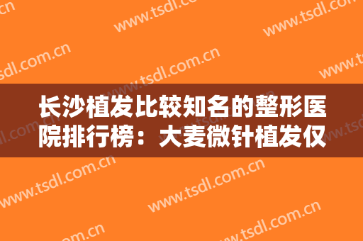 长沙植发比较知名的整形医院排行榜：大麦微针植发仅第四，其他医院都是哪些？