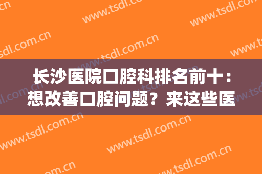 长沙医院口腔科排名前十：想改善口腔问题？来这些医院看看吧！(长沙市口腔医院排名榜)