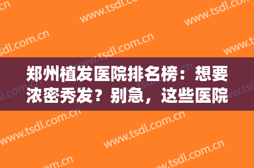 郑州植发医院排名榜：想要浓密秀发？别急，这些医院祝您圆梦！(郑州植发哪家医院好)