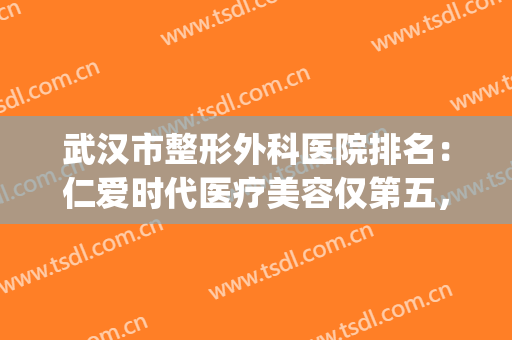 武汉市整形外科医院排名：仁爱时代医疗美容仅第五，其他都是哪些？(武汉整形外科哪家好)