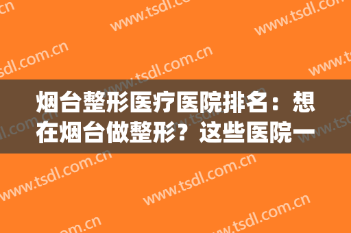 烟台整形医疗医院排名：想在烟台做整形？这些医院一定要看一看！(烟台最好整形医院)
