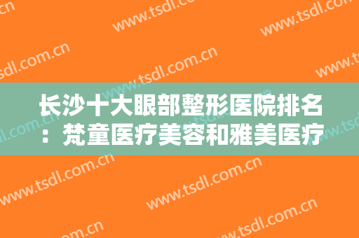 长沙十大眼部整形医院排名：梵童医疗美容和雅美医疗美容医院都上榜！