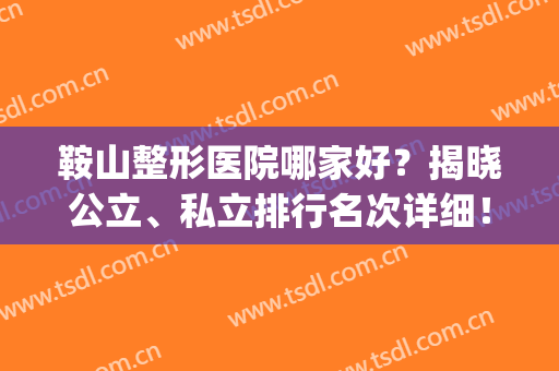 鞍山整形医院哪家好？揭晓公立、私立排行名次详细！齐敏整形入围~(鞍山中心医院整形科怎么样)