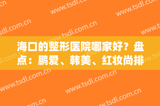 海口的整形医院哪家好？盘点：鹏爱、韩美、红妆尚排行名次，悄悄变美！(海口韩美整形医院医生)